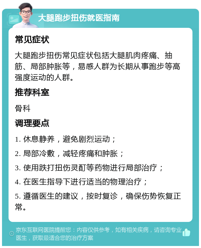 大腿跑步扭伤就医指南 常见症状 大腿跑步扭伤常见症状包括大腿肌肉疼痛、抽筋、局部肿胀等，易感人群为长期从事跑步等高强度运动的人群。 推荐科室 骨科 调理要点 1. 休息静养，避免剧烈运动； 2. 局部冷敷，减轻疼痛和肿胀； 3. 使用跌打扭伤灵酊等药物进行局部治疗； 4. 在医生指导下进行适当的物理治疗； 5. 遵循医生的建议，按时复诊，确保伤势恢复正常。