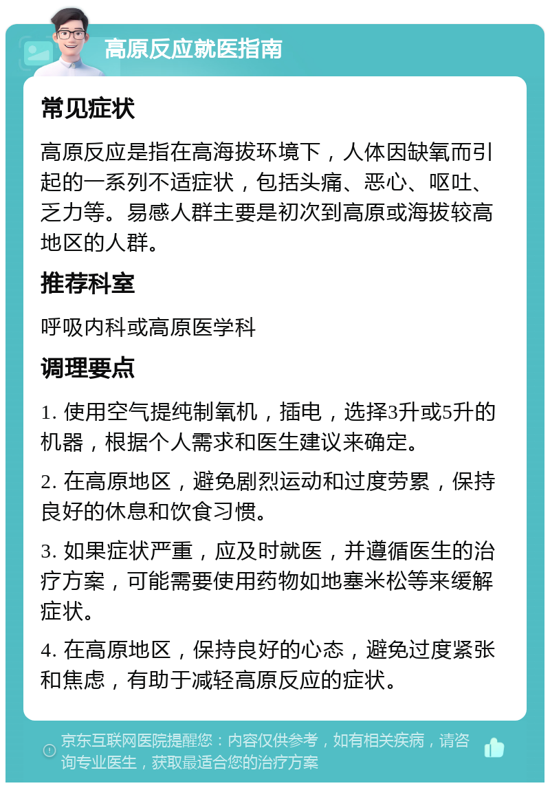 高原反应就医指南 常见症状 高原反应是指在高海拔环境下，人体因缺氧而引起的一系列不适症状，包括头痛、恶心、呕吐、乏力等。易感人群主要是初次到高原或海拔较高地区的人群。 推荐科室 呼吸内科或高原医学科 调理要点 1. 使用空气提纯制氧机，插电，选择3升或5升的机器，根据个人需求和医生建议来确定。 2. 在高原地区，避免剧烈运动和过度劳累，保持良好的休息和饮食习惯。 3. 如果症状严重，应及时就医，并遵循医生的治疗方案，可能需要使用药物如地塞米松等来缓解症状。 4. 在高原地区，保持良好的心态，避免过度紧张和焦虑，有助于减轻高原反应的症状。