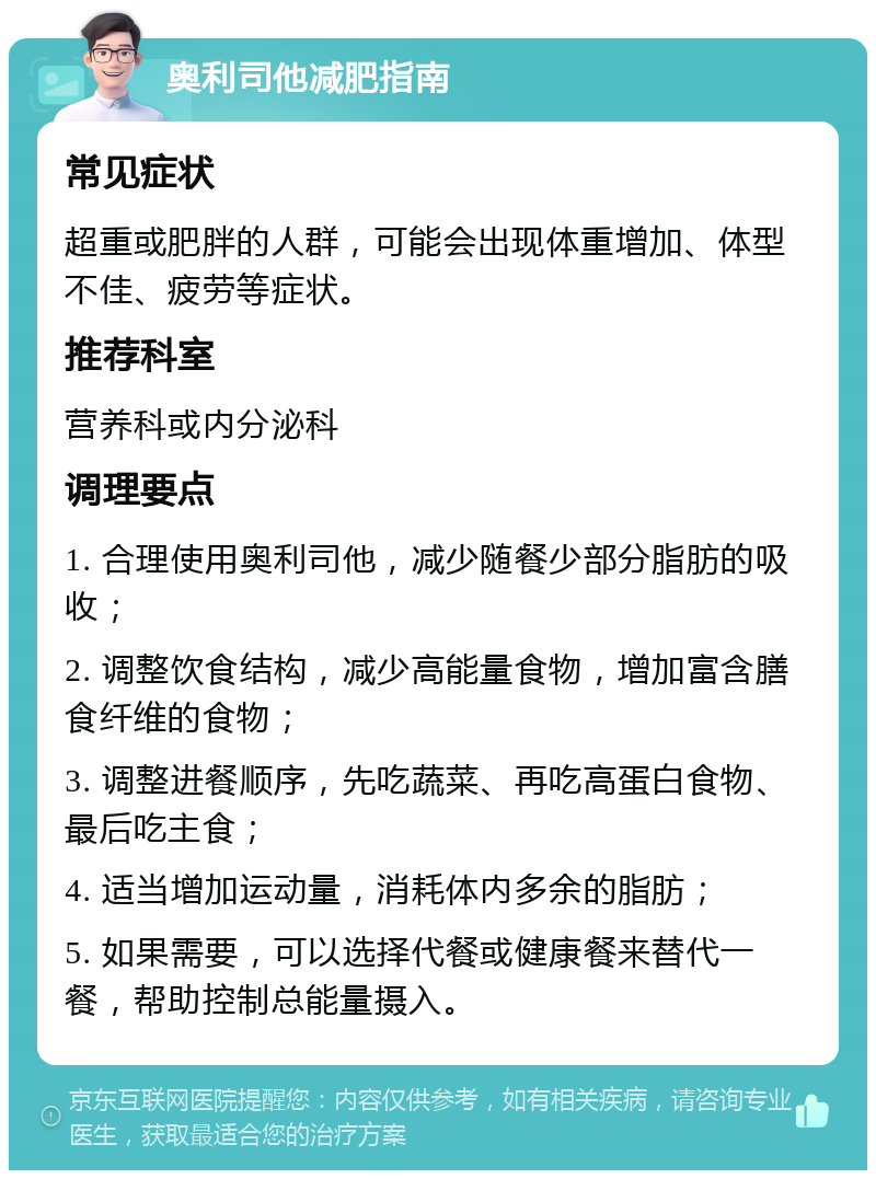 奥利司他减肥指南 常见症状 超重或肥胖的人群，可能会出现体重增加、体型不佳、疲劳等症状。 推荐科室 营养科或内分泌科 调理要点 1. 合理使用奥利司他，减少随餐少部分脂肪的吸收； 2. 调整饮食结构，减少高能量食物，增加富含膳食纤维的食物； 3. 调整进餐顺序，先吃蔬菜、再吃高蛋白食物、最后吃主食； 4. 适当增加运动量，消耗体内多余的脂肪； 5. 如果需要，可以选择代餐或健康餐来替代一餐，帮助控制总能量摄入。