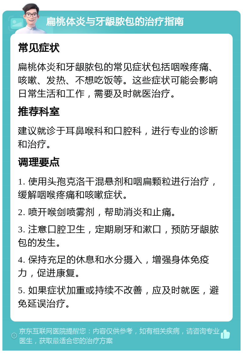 扁桃体炎与牙龈脓包的治疗指南 常见症状 扁桃体炎和牙龈脓包的常见症状包括咽喉疼痛、咳嗽、发热、不想吃饭等。这些症状可能会影响日常生活和工作，需要及时就医治疗。 推荐科室 建议就诊于耳鼻喉科和口腔科，进行专业的诊断和治疗。 调理要点 1. 使用头孢克洛干混悬剂和咽扁颗粒进行治疗，缓解咽喉疼痛和咳嗽症状。 2. 喷开喉剑喷雾剂，帮助消炎和止痛。 3. 注意口腔卫生，定期刷牙和漱口，预防牙龈脓包的发生。 4. 保持充足的休息和水分摄入，增强身体免疫力，促进康复。 5. 如果症状加重或持续不改善，应及时就医，避免延误治疗。