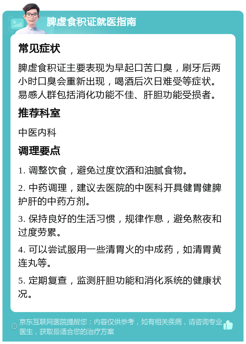 脾虚食积证就医指南 常见症状 脾虚食积证主要表现为早起口苦口臭，刷牙后两小时口臭会重新出现，喝酒后次日难受等症状。易感人群包括消化功能不佳、肝胆功能受损者。 推荐科室 中医内科 调理要点 1. 调整饮食，避免过度饮酒和油腻食物。 2. 中药调理，建议去医院的中医科开具健胃健脾护肝的中药方剂。 3. 保持良好的生活习惯，规律作息，避免熬夜和过度劳累。 4. 可以尝试服用一些清胃火的中成药，如清胃黄连丸等。 5. 定期复查，监测肝胆功能和消化系统的健康状况。