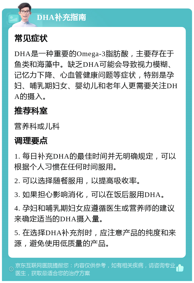 DHA补充指南 常见症状 DHA是一种重要的Omega-3脂肪酸，主要存在于鱼类和海藻中。缺乏DHA可能会导致视力模糊、记忆力下降、心血管健康问题等症状，特别是孕妇、哺乳期妇女、婴幼儿和老年人更需要关注DHA的摄入。 推荐科室 营养科或儿科 调理要点 1. 每日补充DHA的最佳时间并无明确规定，可以根据个人习惯在任何时间服用。 2. 可以选择随餐服用，以提高吸收率。 3. 如果担心影响消化，可以在饭后服用DHA。 4. 孕妇和哺乳期妇女应遵循医生或营养师的建议来确定适当的DHA摄入量。 5. 在选择DHA补充剂时，应注意产品的纯度和来源，避免使用低质量的产品。