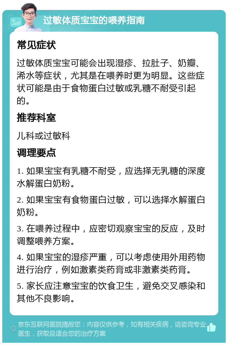 过敏体质宝宝的喂养指南 常见症状 过敏体质宝宝可能会出现湿疹、拉肚子、奶瓣、浠水等症状，尤其是在喂养时更为明显。这些症状可能是由于食物蛋白过敏或乳糖不耐受引起的。 推荐科室 儿科或过敏科 调理要点 1. 如果宝宝有乳糖不耐受，应选择无乳糖的深度水解蛋白奶粉。 2. 如果宝宝有食物蛋白过敏，可以选择水解蛋白奶粉。 3. 在喂养过程中，应密切观察宝宝的反应，及时调整喂养方案。 4. 如果宝宝的湿疹严重，可以考虑使用外用药物进行治疗，例如激素类药膏或非激素类药膏。 5. 家长应注意宝宝的饮食卫生，避免交叉感染和其他不良影响。