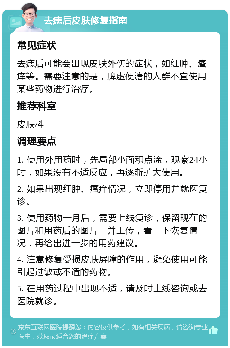 去痣后皮肤修复指南 常见症状 去痣后可能会出现皮肤外伤的症状，如红肿、瘙痒等。需要注意的是，脾虚便溏的人群不宜使用某些药物进行治疗。 推荐科室 皮肤科 调理要点 1. 使用外用药时，先局部小面积点涂，观察24小时，如果没有不适反应，再逐渐扩大使用。 2. 如果出现红肿、瘙痒情况，立即停用并就医复诊。 3. 使用药物一月后，需要上线复诊，保留现在的图片和用药后的图片一并上传，看一下恢复情况，再给出进一步的用药建议。 4. 注意修复受损皮肤屏障的作用，避免使用可能引起过敏或不适的药物。 5. 在用药过程中出现不适，请及时上线咨询或去医院就诊。