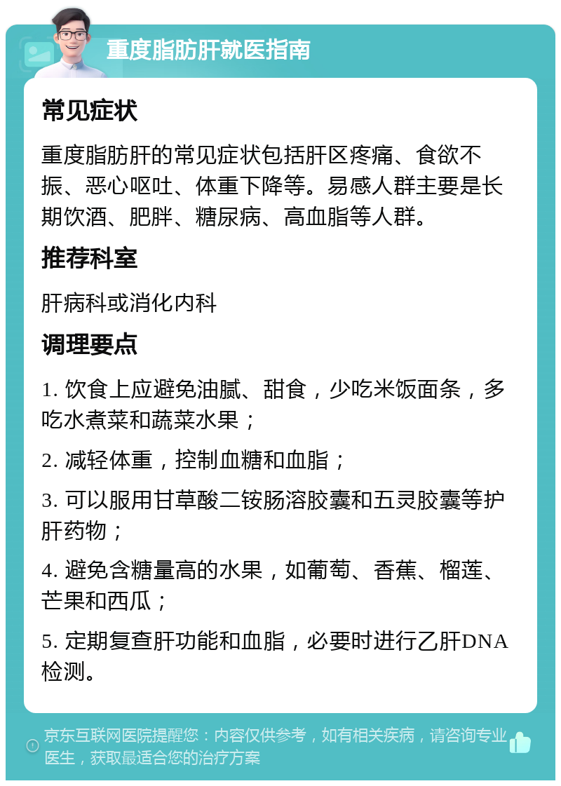 重度脂肪肝就医指南 常见症状 重度脂肪肝的常见症状包括肝区疼痛、食欲不振、恶心呕吐、体重下降等。易感人群主要是长期饮酒、肥胖、糖尿病、高血脂等人群。 推荐科室 肝病科或消化内科 调理要点 1. 饮食上应避免油腻、甜食，少吃米饭面条，多吃水煮菜和蔬菜水果； 2. 减轻体重，控制血糖和血脂； 3. 可以服用甘草酸二铵肠溶胶囊和五灵胶囊等护肝药物； 4. 避免含糖量高的水果，如葡萄、香蕉、榴莲、芒果和西瓜； 5. 定期复查肝功能和血脂，必要时进行乙肝DNA检测。