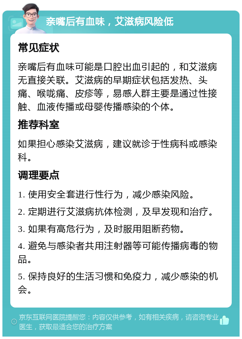 亲嘴后有血味，艾滋病风险低 常见症状 亲嘴后有血味可能是口腔出血引起的，和艾滋病无直接关联。艾滋病的早期症状包括发热、头痛、喉咙痛、皮疹等，易感人群主要是通过性接触、血液传播或母婴传播感染的个体。 推荐科室 如果担心感染艾滋病，建议就诊于性病科或感染科。 调理要点 1. 使用安全套进行性行为，减少感染风险。 2. 定期进行艾滋病抗体检测，及早发现和治疗。 3. 如果有高危行为，及时服用阻断药物。 4. 避免与感染者共用注射器等可能传播病毒的物品。 5. 保持良好的生活习惯和免疫力，减少感染的机会。