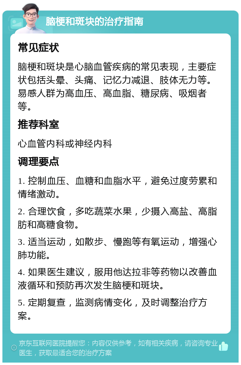 脑梗和斑块的治疗指南 常见症状 脑梗和斑块是心脑血管疾病的常见表现，主要症状包括头晕、头痛、记忆力减退、肢体无力等。易感人群为高血压、高血脂、糖尿病、吸烟者等。 推荐科室 心血管内科或神经内科 调理要点 1. 控制血压、血糖和血脂水平，避免过度劳累和情绪激动。 2. 合理饮食，多吃蔬菜水果，少摄入高盐、高脂肪和高糖食物。 3. 适当运动，如散步、慢跑等有氧运动，增强心肺功能。 4. 如果医生建议，服用他达拉非等药物以改善血液循环和预防再次发生脑梗和斑块。 5. 定期复查，监测病情变化，及时调整治疗方案。