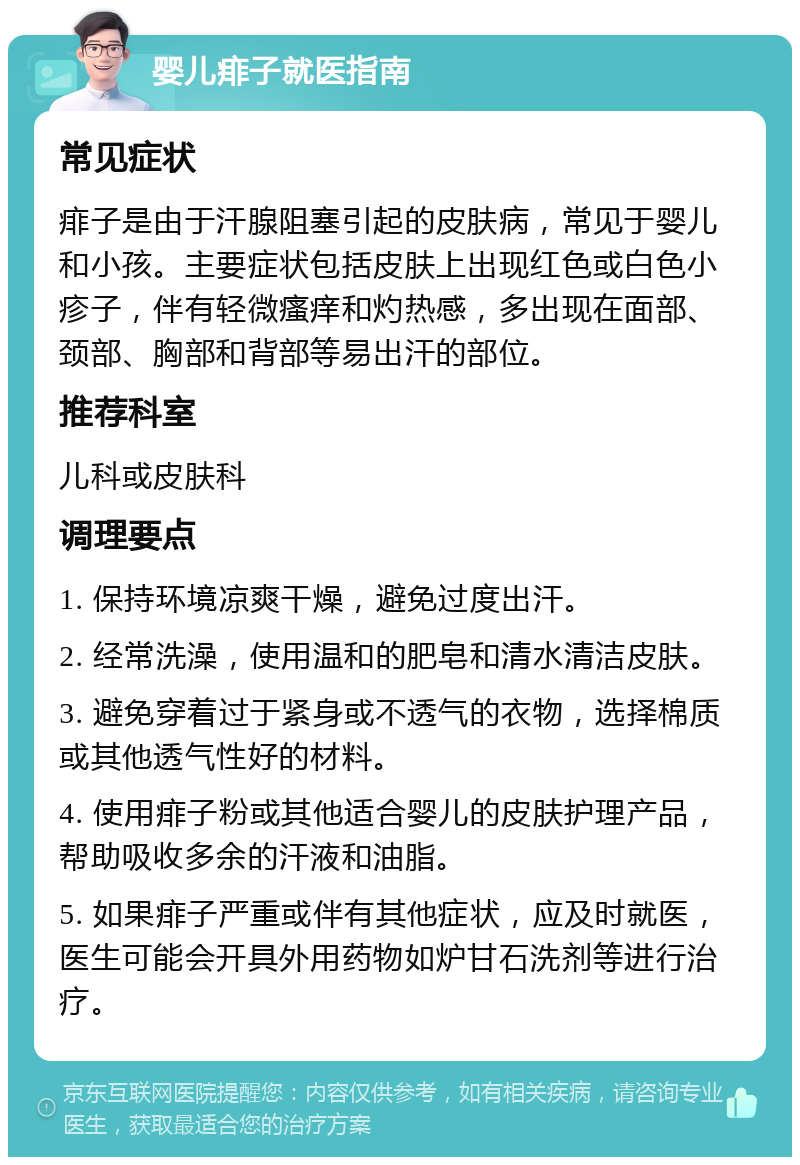 婴儿痱子就医指南 常见症状 痱子是由于汗腺阻塞引起的皮肤病，常见于婴儿和小孩。主要症状包括皮肤上出现红色或白色小疹子，伴有轻微瘙痒和灼热感，多出现在面部、颈部、胸部和背部等易出汗的部位。 推荐科室 儿科或皮肤科 调理要点 1. 保持环境凉爽干燥，避免过度出汗。 2. 经常洗澡，使用温和的肥皂和清水清洁皮肤。 3. 避免穿着过于紧身或不透气的衣物，选择棉质或其他透气性好的材料。 4. 使用痱子粉或其他适合婴儿的皮肤护理产品，帮助吸收多余的汗液和油脂。 5. 如果痱子严重或伴有其他症状，应及时就医，医生可能会开具外用药物如炉甘石洗剂等进行治疗。