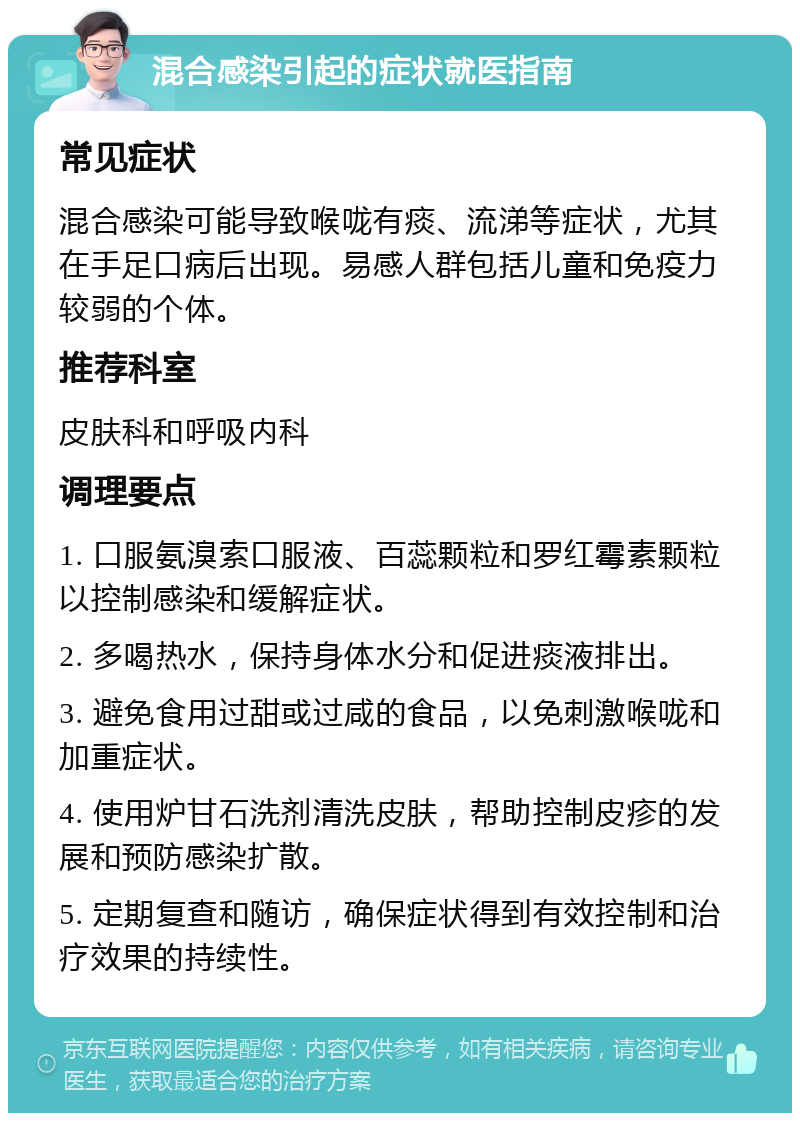 混合感染引起的症状就医指南 常见症状 混合感染可能导致喉咙有痰、流涕等症状，尤其在手足口病后出现。易感人群包括儿童和免疫力较弱的个体。 推荐科室 皮肤科和呼吸内科 调理要点 1. 口服氨溴索口服液、百蕊颗粒和罗红霉素颗粒以控制感染和缓解症状。 2. 多喝热水，保持身体水分和促进痰液排出。 3. 避免食用过甜或过咸的食品，以免刺激喉咙和加重症状。 4. 使用炉甘石洗剂清洗皮肤，帮助控制皮疹的发展和预防感染扩散。 5. 定期复查和随访，确保症状得到有效控制和治疗效果的持续性。