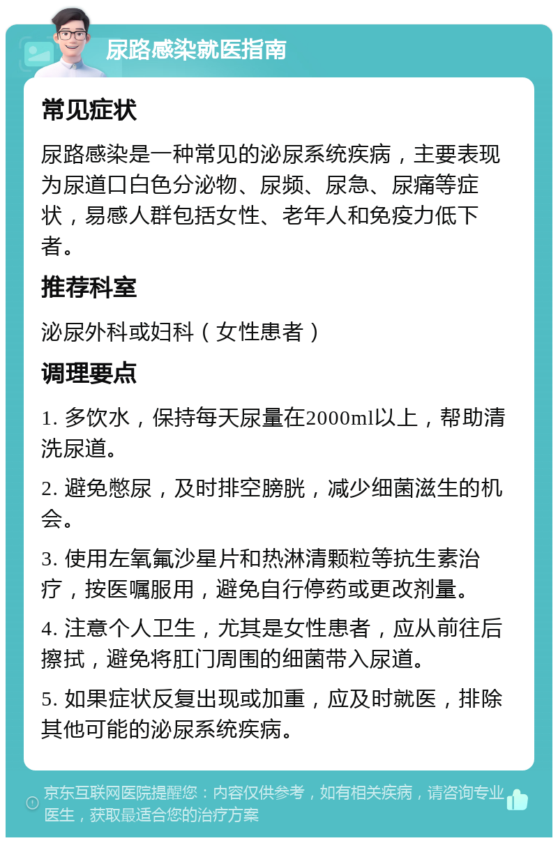 尿路感染就医指南 常见症状 尿路感染是一种常见的泌尿系统疾病，主要表现为尿道口白色分泌物、尿频、尿急、尿痛等症状，易感人群包括女性、老年人和免疫力低下者。 推荐科室 泌尿外科或妇科（女性患者） 调理要点 1. 多饮水，保持每天尿量在2000ml以上，帮助清洗尿道。 2. 避免憋尿，及时排空膀胱，减少细菌滋生的机会。 3. 使用左氧氟沙星片和热淋清颗粒等抗生素治疗，按医嘱服用，避免自行停药或更改剂量。 4. 注意个人卫生，尤其是女性患者，应从前往后擦拭，避免将肛门周围的细菌带入尿道。 5. 如果症状反复出现或加重，应及时就医，排除其他可能的泌尿系统疾病。