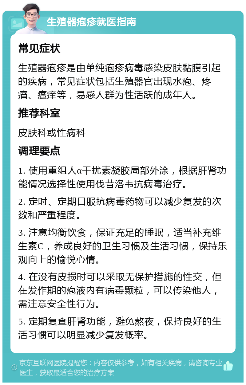 生殖器疱疹就医指南 常见症状 生殖器疱疹是由单纯疱疹病毒感染皮肤黏膜引起的疾病，常见症状包括生殖器官出现水疱、疼痛、瘙痒等，易感人群为性活跃的成年人。 推荐科室 皮肤科或性病科 调理要点 1. 使用重组人α干扰素凝胶局部外涂，根据肝肾功能情况选择性使用伐昔洛韦抗病毒治疗。 2. 定时、定期口服抗病毒药物可以减少复发的次数和严重程度。 3. 注意均衡饮食，保证充足的睡眠，适当补充维生素C，养成良好的卫生习惯及生活习惯，保持乐观向上的愉悦心情。 4. 在没有皮损时可以采取无保护措施的性交，但在发作期的疱液内有病毒颗粒，可以传染他人，需注意安全性行为。 5. 定期复查肝肾功能，避免熬夜，保持良好的生活习惯可以明显减少复发概率。