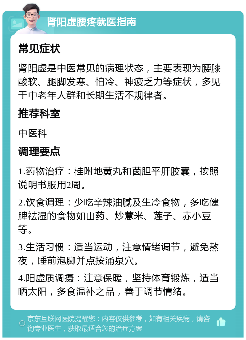 肾阳虚腰疼就医指南 常见症状 肾阳虚是中医常见的病理状态，主要表现为腰膝酸软、腿脚发寒、怕冷、神疲乏力等症状，多见于中老年人群和长期生活不规律者。 推荐科室 中医科 调理要点 1.药物治疗：桂附地黄丸和茵胆平肝胶囊，按照说明书服用2周。 2.饮食调理：少吃辛辣油腻及生冷食物，多吃健脾祛湿的食物如山药、炒薏米、莲子、赤小豆等。 3.生活习惯：适当运动，注意情绪调节，避免熬夜，睡前泡脚并点按涌泉穴。 4.阳虚质调摄：注意保暖，坚持体育锻炼，适当晒太阳，多食温补之品，善于调节情绪。