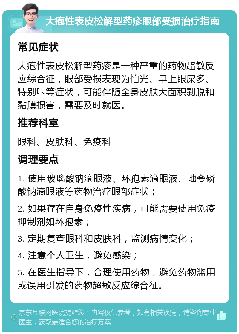 大疱性表皮松解型药疹眼部受损治疗指南 常见症状 大疱性表皮松解型药疹是一种严重的药物超敏反应综合征，眼部受损表现为怕光、早上眼屎多、特别咔等症状，可能伴随全身皮肤大面积剥脱和黏膜损害，需要及时就医。 推荐科室 眼科、皮肤科、免疫科 调理要点 1. 使用玻璃酸钠滴眼液、环孢素滴眼液、地夸磷酸钠滴眼液等药物治疗眼部症状； 2. 如果存在自身免疫性疾病，可能需要使用免疫抑制剂如环孢素； 3. 定期复查眼科和皮肤科，监测病情变化； 4. 注意个人卫生，避免感染； 5. 在医生指导下，合理使用药物，避免药物滥用或误用引发的药物超敏反应综合征。