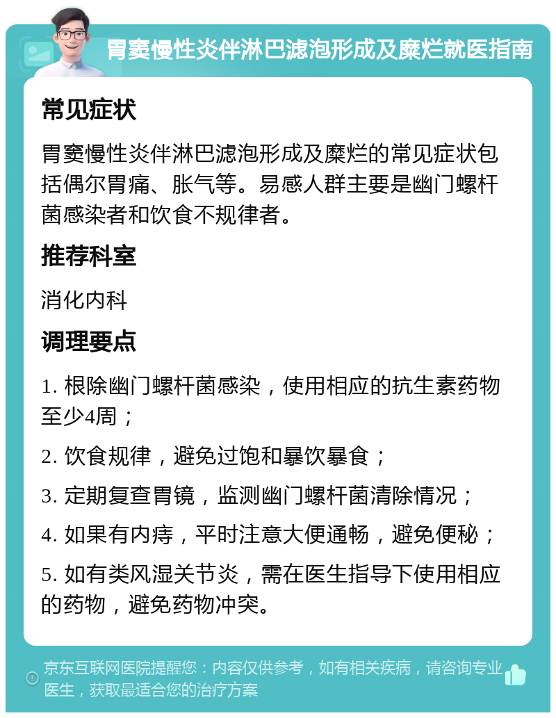 胃窦慢性炎伴淋巴滤泡形成及糜烂就医指南 常见症状 胃窦慢性炎伴淋巴滤泡形成及糜烂的常见症状包括偶尔胃痛、胀气等。易感人群主要是幽门螺杆菌感染者和饮食不规律者。 推荐科室 消化内科 调理要点 1. 根除幽门螺杆菌感染，使用相应的抗生素药物至少4周； 2. 饮食规律，避免过饱和暴饮暴食； 3. 定期复查胃镜，监测幽门螺杆菌清除情况； 4. 如果有内痔，平时注意大便通畅，避免便秘； 5. 如有类风湿关节炎，需在医生指导下使用相应的药物，避免药物冲突。