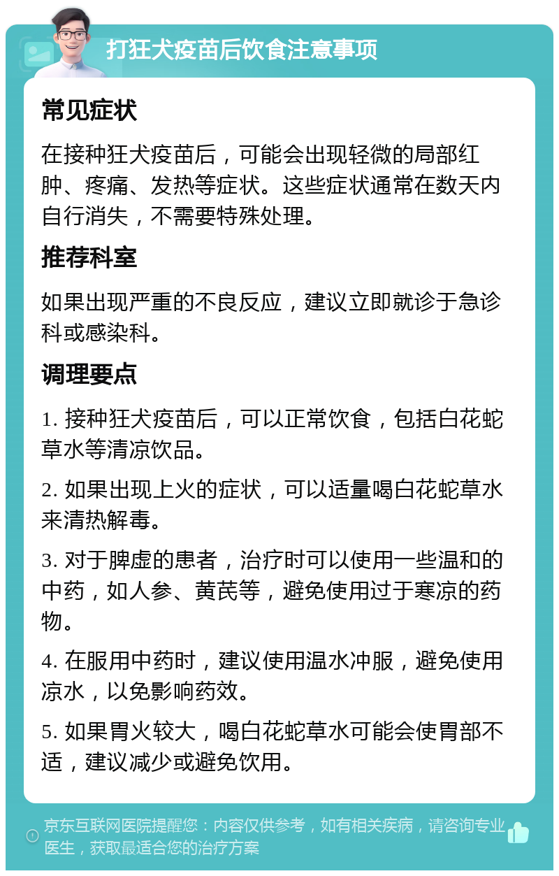 打狂犬疫苗后饮食注意事项 常见症状 在接种狂犬疫苗后，可能会出现轻微的局部红肿、疼痛、发热等症状。这些症状通常在数天内自行消失，不需要特殊处理。 推荐科室 如果出现严重的不良反应，建议立即就诊于急诊科或感染科。 调理要点 1. 接种狂犬疫苗后，可以正常饮食，包括白花蛇草水等清凉饮品。 2. 如果出现上火的症状，可以适量喝白花蛇草水来清热解毒。 3. 对于脾虚的患者，治疗时可以使用一些温和的中药，如人参、黄芪等，避免使用过于寒凉的药物。 4. 在服用中药时，建议使用温水冲服，避免使用凉水，以免影响药效。 5. 如果胃火较大，喝白花蛇草水可能会使胃部不适，建议减少或避免饮用。