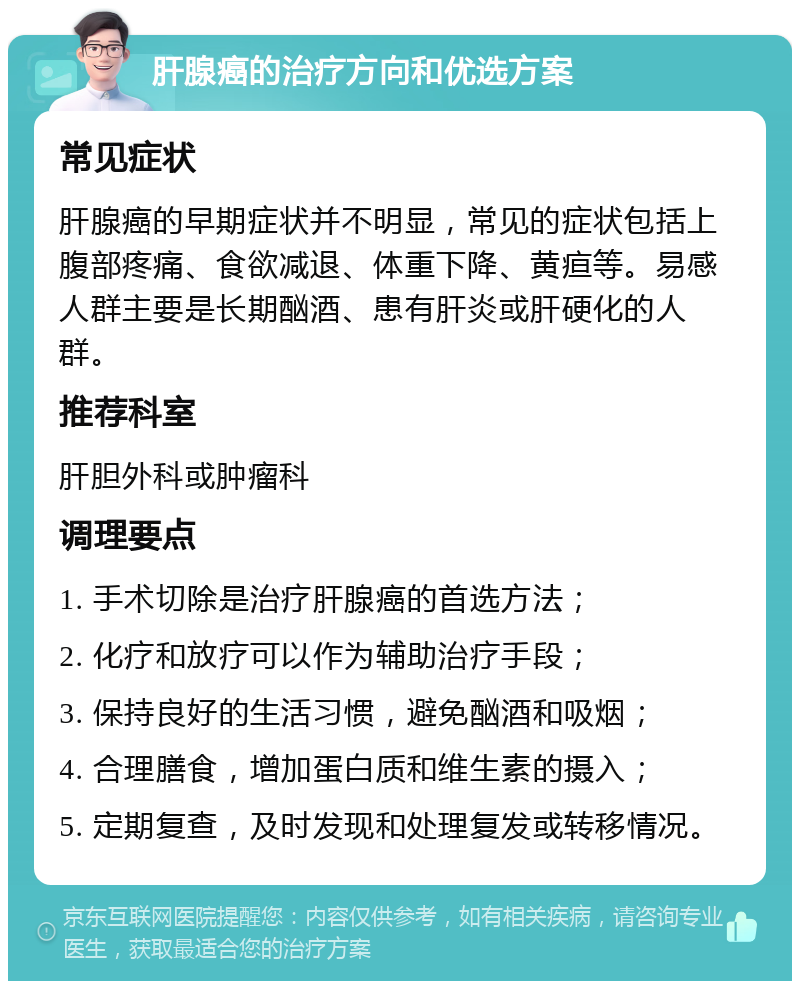 肝腺癌的治疗方向和优选方案 常见症状 肝腺癌的早期症状并不明显，常见的症状包括上腹部疼痛、食欲减退、体重下降、黄疸等。易感人群主要是长期酗酒、患有肝炎或肝硬化的人群。 推荐科室 肝胆外科或肿瘤科 调理要点 1. 手术切除是治疗肝腺癌的首选方法； 2. 化疗和放疗可以作为辅助治疗手段； 3. 保持良好的生活习惯，避免酗酒和吸烟； 4. 合理膳食，增加蛋白质和维生素的摄入； 5. 定期复查，及时发现和处理复发或转移情况。