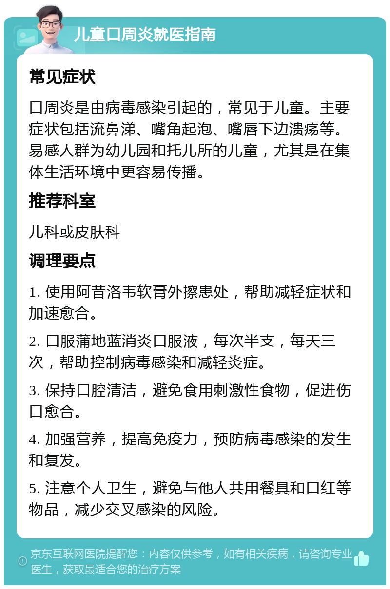 儿童口周炎就医指南 常见症状 口周炎是由病毒感染引起的，常见于儿童。主要症状包括流鼻涕、嘴角起泡、嘴唇下边溃疡等。易感人群为幼儿园和托儿所的儿童，尤其是在集体生活环境中更容易传播。 推荐科室 儿科或皮肤科 调理要点 1. 使用阿昔洛韦软膏外擦患处，帮助减轻症状和加速愈合。 2. 口服蒲地蓝消炎口服液，每次半支，每天三次，帮助控制病毒感染和减轻炎症。 3. 保持口腔清洁，避免食用刺激性食物，促进伤口愈合。 4. 加强营养，提高免疫力，预防病毒感染的发生和复发。 5. 注意个人卫生，避免与他人共用餐具和口红等物品，减少交叉感染的风险。