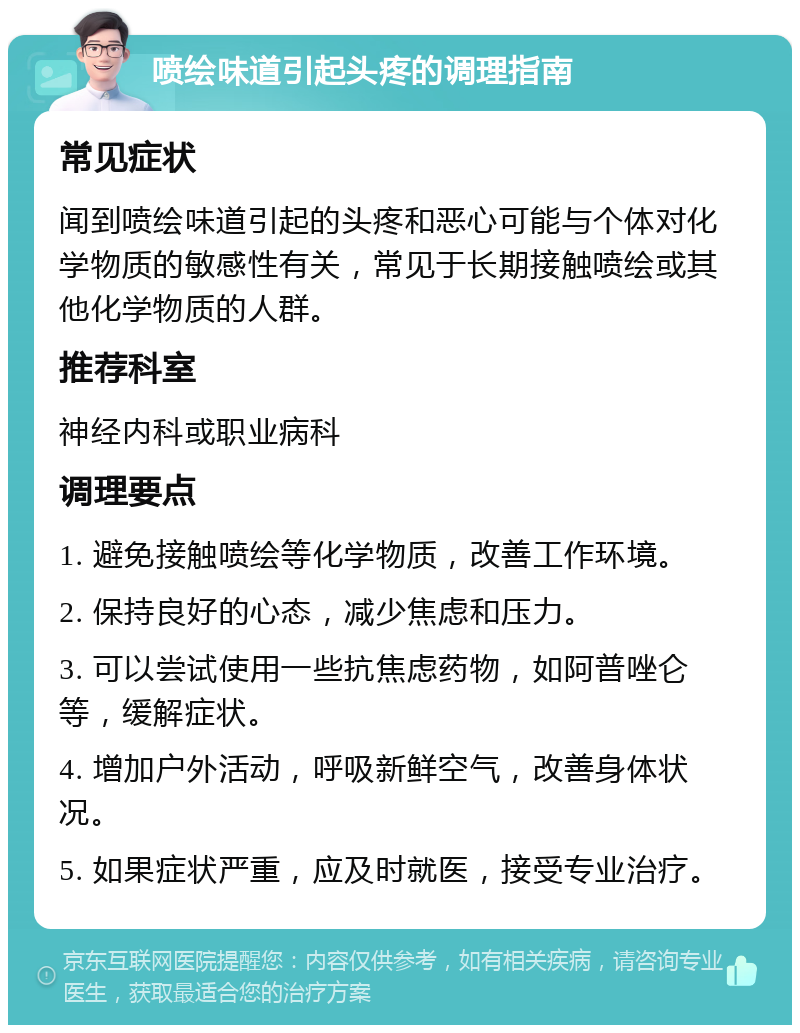 喷绘味道引起头疼的调理指南 常见症状 闻到喷绘味道引起的头疼和恶心可能与个体对化学物质的敏感性有关，常见于长期接触喷绘或其他化学物质的人群。 推荐科室 神经内科或职业病科 调理要点 1. 避免接触喷绘等化学物质，改善工作环境。 2. 保持良好的心态，减少焦虑和压力。 3. 可以尝试使用一些抗焦虑药物，如阿普唑仑等，缓解症状。 4. 增加户外活动，呼吸新鲜空气，改善身体状况。 5. 如果症状严重，应及时就医，接受专业治疗。