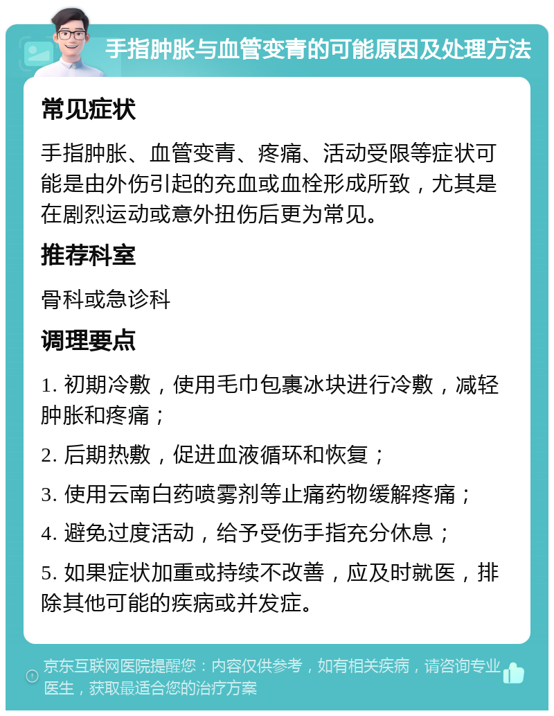 手指肿胀与血管变青的可能原因及处理方法 常见症状 手指肿胀、血管变青、疼痛、活动受限等症状可能是由外伤引起的充血或血栓形成所致，尤其是在剧烈运动或意外扭伤后更为常见。 推荐科室 骨科或急诊科 调理要点 1. 初期冷敷，使用毛巾包裹冰块进行冷敷，减轻肿胀和疼痛； 2. 后期热敷，促进血液循环和恢复； 3. 使用云南白药喷雾剂等止痛药物缓解疼痛； 4. 避免过度活动，给予受伤手指充分休息； 5. 如果症状加重或持续不改善，应及时就医，排除其他可能的疾病或并发症。