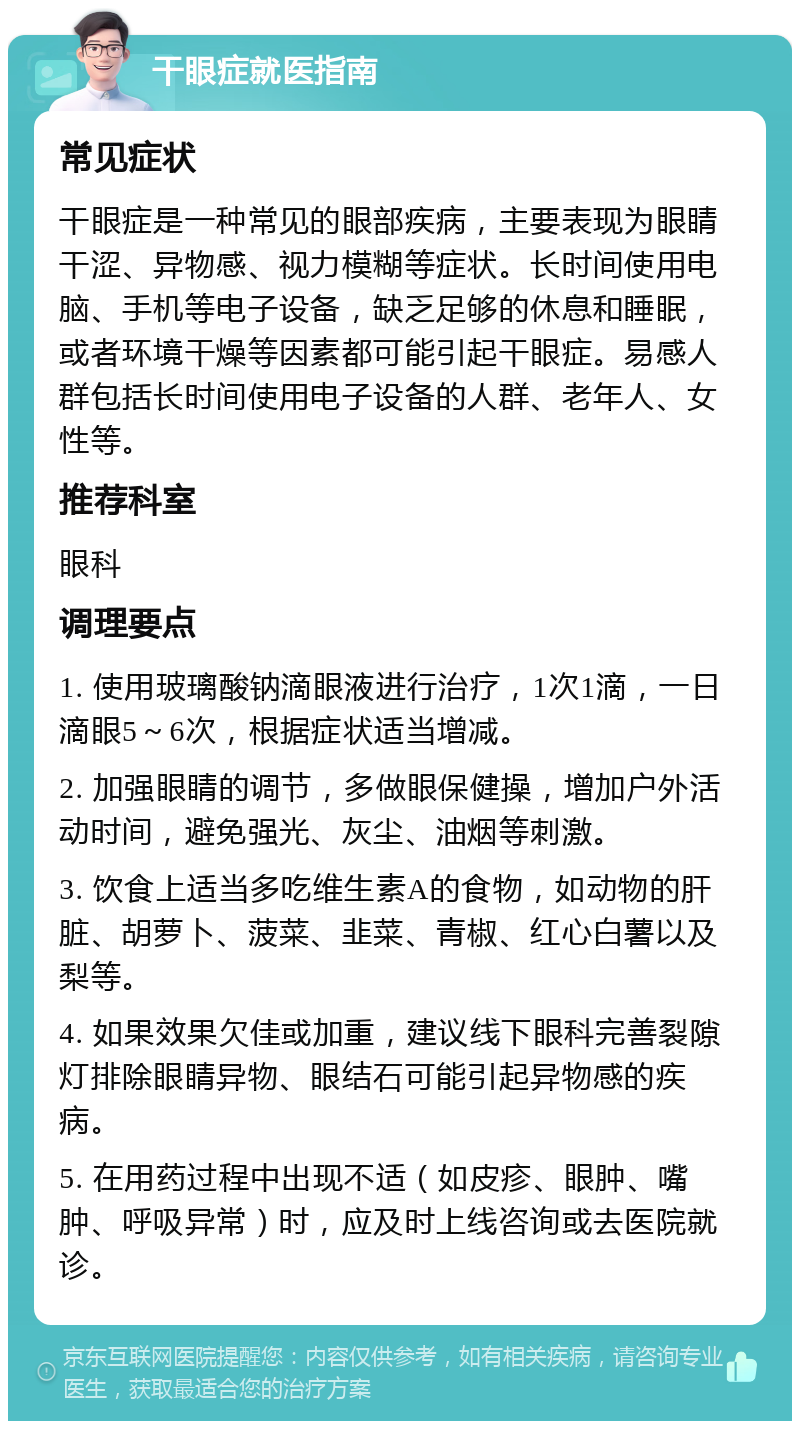 干眼症就医指南 常见症状 干眼症是一种常见的眼部疾病，主要表现为眼睛干涩、异物感、视力模糊等症状。长时间使用电脑、手机等电子设备，缺乏足够的休息和睡眠，或者环境干燥等因素都可能引起干眼症。易感人群包括长时间使用电子设备的人群、老年人、女性等。 推荐科室 眼科 调理要点 1. 使用玻璃酸钠滴眼液进行治疗，1次1滴，一日滴眼5～6次，根据症状适当增减。 2. 加强眼睛的调节，多做眼保健操，增加户外活动时间，避免强光、灰尘、油烟等刺激。 3. 饮食上适当多吃维生素A的食物，如动物的肝脏、胡萝卜、菠菜、韭菜、青椒、红心白薯以及梨等。 4. 如果效果欠佳或加重，建议线下眼科完善裂隙灯排除眼睛异物、眼结石可能引起异物感的疾病。 5. 在用药过程中出现不适（如皮疹、眼肿、嘴肿、呼吸异常）时，应及时上线咨询或去医院就诊。