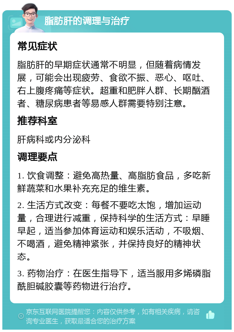 脂肪肝的调理与治疗 常见症状 脂肪肝的早期症状通常不明显，但随着病情发展，可能会出现疲劳、食欲不振、恶心、呕吐、右上腹疼痛等症状。超重和肥胖人群、长期酗酒者、糖尿病患者等易感人群需要特别注意。 推荐科室 肝病科或内分泌科 调理要点 1. 饮食调整：避免高热量、高脂肪食品，多吃新鲜蔬菜和水果补充充足的维生素。 2. 生活方式改变：每餐不要吃太饱，增加运动量，合理进行减重，保持科学的生活方式：早睡早起，适当参加体育运动和娱乐活动，不吸烟、不喝酒，避免精神紧张，并保持良好的精神状态。 3. 药物治疗：在医生指导下，适当服用多烯磷脂酰胆碱胶囊等药物进行治疗。