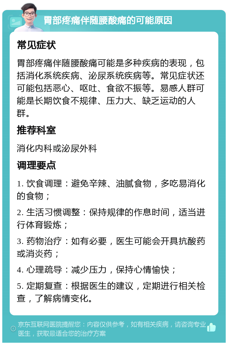 胃部疼痛伴随腰酸痛的可能原因 常见症状 胃部疼痛伴随腰酸痛可能是多种疾病的表现，包括消化系统疾病、泌尿系统疾病等。常见症状还可能包括恶心、呕吐、食欲不振等。易感人群可能是长期饮食不规律、压力大、缺乏运动的人群。 推荐科室 消化内科或泌尿外科 调理要点 1. 饮食调理：避免辛辣、油腻食物，多吃易消化的食物； 2. 生活习惯调整：保持规律的作息时间，适当进行体育锻炼； 3. 药物治疗：如有必要，医生可能会开具抗酸药或消炎药； 4. 心理疏导：减少压力，保持心情愉快； 5. 定期复查：根据医生的建议，定期进行相关检查，了解病情变化。