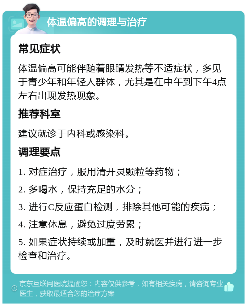 体温偏高的调理与治疗 常见症状 体温偏高可能伴随着眼睛发热等不适症状，多见于青少年和年轻人群体，尤其是在中午到下午4点左右出现发热现象。 推荐科室 建议就诊于内科或感染科。 调理要点 1. 对症治疗，服用清开灵颗粒等药物； 2. 多喝水，保持充足的水分； 3. 进行C反应蛋白检测，排除其他可能的疾病； 4. 注意休息，避免过度劳累； 5. 如果症状持续或加重，及时就医并进行进一步检查和治疗。