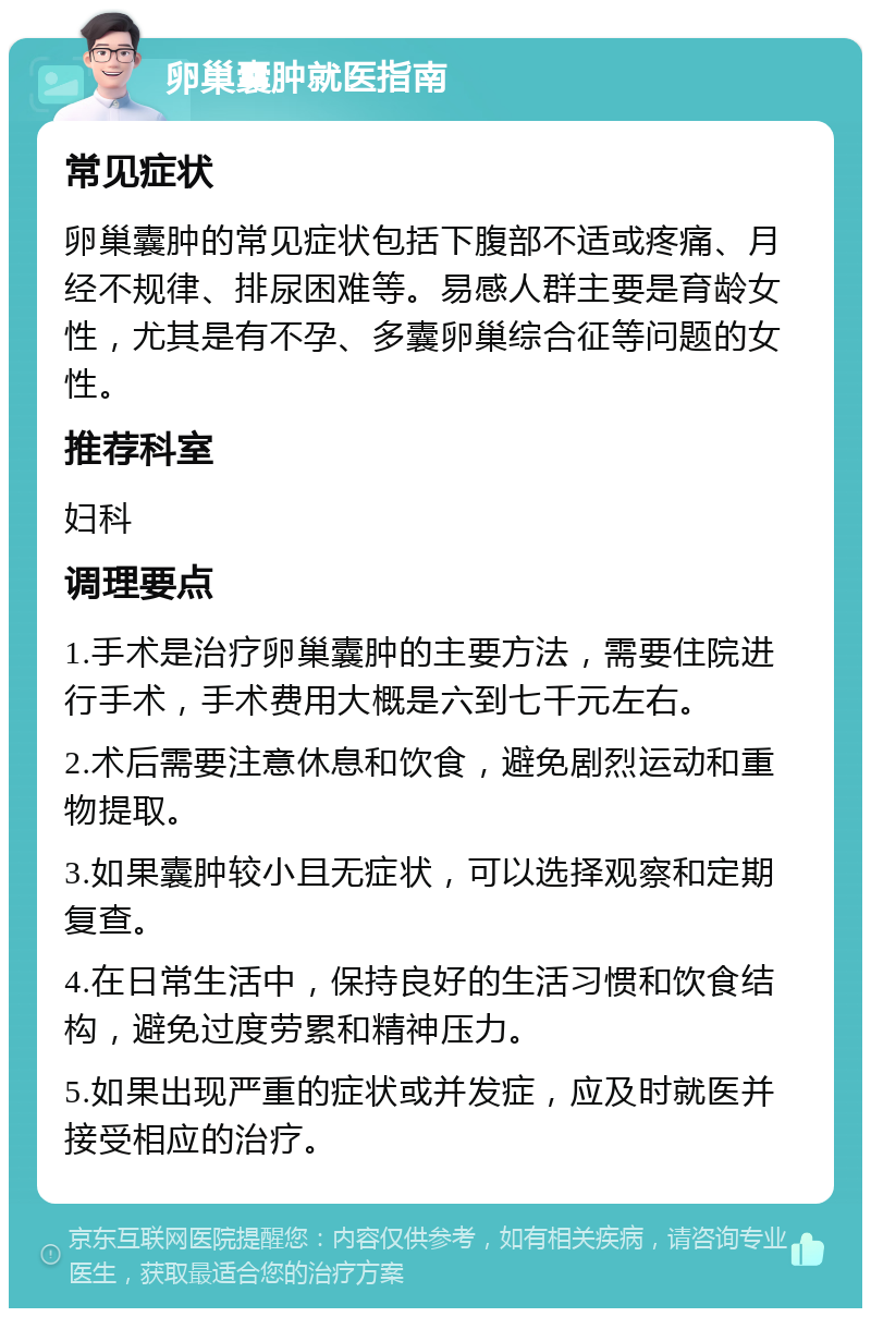 卵巢囊肿就医指南 常见症状 卵巢囊肿的常见症状包括下腹部不适或疼痛、月经不规律、排尿困难等。易感人群主要是育龄女性，尤其是有不孕、多囊卵巢综合征等问题的女性。 推荐科室 妇科 调理要点 1.手术是治疗卵巢囊肿的主要方法，需要住院进行手术，手术费用大概是六到七千元左右。 2.术后需要注意休息和饮食，避免剧烈运动和重物提取。 3.如果囊肿较小且无症状，可以选择观察和定期复查。 4.在日常生活中，保持良好的生活习惯和饮食结构，避免过度劳累和精神压力。 5.如果出现严重的症状或并发症，应及时就医并接受相应的治疗。