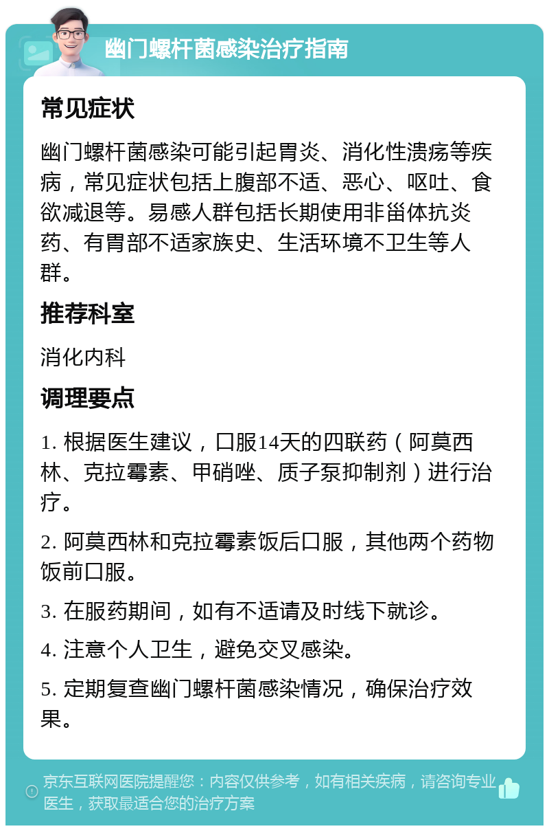 幽门螺杆菌感染治疗指南 常见症状 幽门螺杆菌感染可能引起胃炎、消化性溃疡等疾病，常见症状包括上腹部不适、恶心、呕吐、食欲减退等。易感人群包括长期使用非甾体抗炎药、有胃部不适家族史、生活环境不卫生等人群。 推荐科室 消化内科 调理要点 1. 根据医生建议，口服14天的四联药（阿莫西林、克拉霉素、甲硝唑、质子泵抑制剂）进行治疗。 2. 阿莫西林和克拉霉素饭后口服，其他两个药物饭前口服。 3. 在服药期间，如有不适请及时线下就诊。 4. 注意个人卫生，避免交叉感染。 5. 定期复查幽门螺杆菌感染情况，确保治疗效果。