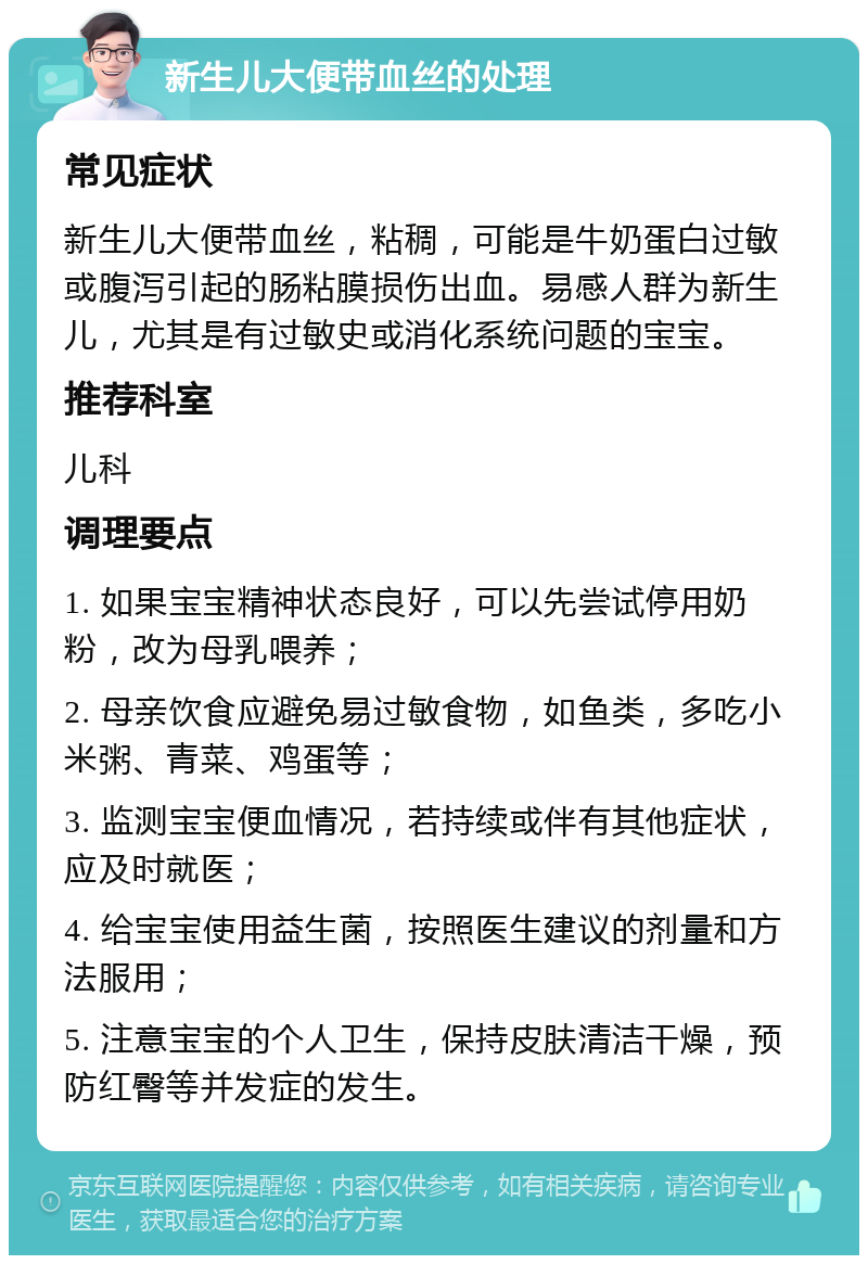 新生儿大便带血丝的处理 常见症状 新生儿大便带血丝，粘稠，可能是牛奶蛋白过敏或腹泻引起的肠粘膜损伤出血。易感人群为新生儿，尤其是有过敏史或消化系统问题的宝宝。 推荐科室 儿科 调理要点 1. 如果宝宝精神状态良好，可以先尝试停用奶粉，改为母乳喂养； 2. 母亲饮食应避免易过敏食物，如鱼类，多吃小米粥、青菜、鸡蛋等； 3. 监测宝宝便血情况，若持续或伴有其他症状，应及时就医； 4. 给宝宝使用益生菌，按照医生建议的剂量和方法服用； 5. 注意宝宝的个人卫生，保持皮肤清洁干燥，预防红臀等并发症的发生。