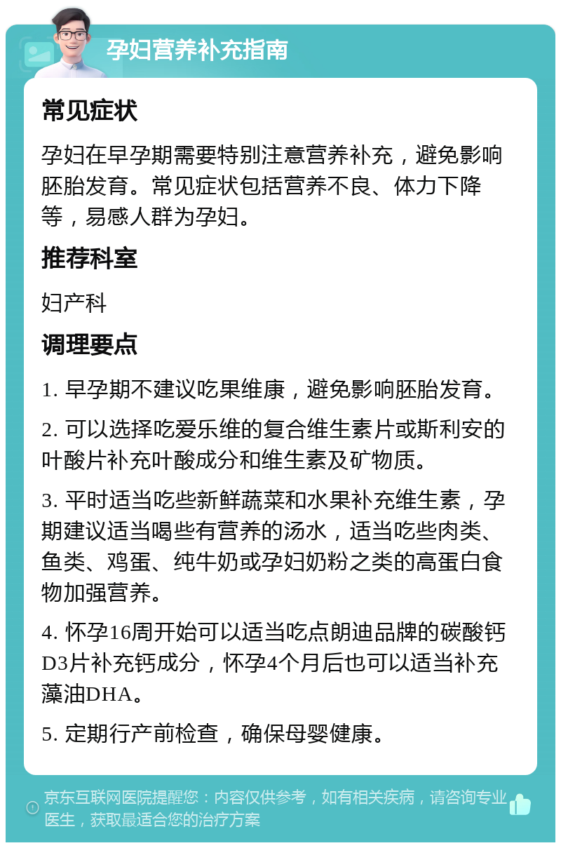 孕妇营养补充指南 常见症状 孕妇在早孕期需要特别注意营养补充，避免影响胚胎发育。常见症状包括营养不良、体力下降等，易感人群为孕妇。 推荐科室 妇产科 调理要点 1. 早孕期不建议吃果维康，避免影响胚胎发育。 2. 可以选择吃爱乐维的复合维生素片或斯利安的叶酸片补充叶酸成分和维生素及矿物质。 3. 平时适当吃些新鲜蔬菜和水果补充维生素，孕期建议适当喝些有营养的汤水，适当吃些肉类、鱼类、鸡蛋、纯牛奶或孕妇奶粉之类的高蛋白食物加强营养。 4. 怀孕16周开始可以适当吃点朗迪品牌的碳酸钙D3片补充钙成分，怀孕4个月后也可以适当补充藻油DHA。 5. 定期行产前检查，确保母婴健康。