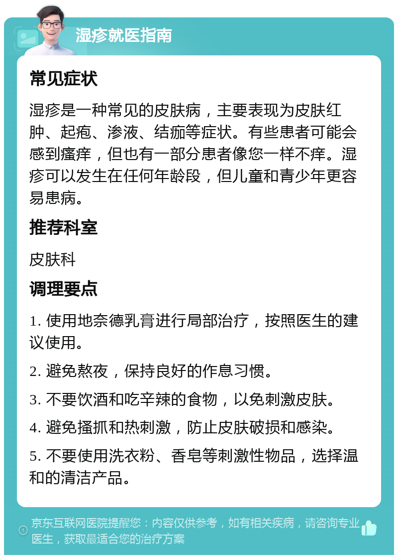 湿疹就医指南 常见症状 湿疹是一种常见的皮肤病，主要表现为皮肤红肿、起疱、渗液、结痂等症状。有些患者可能会感到瘙痒，但也有一部分患者像您一样不痒。湿疹可以发生在任何年龄段，但儿童和青少年更容易患病。 推荐科室 皮肤科 调理要点 1. 使用地奈德乳膏进行局部治疗，按照医生的建议使用。 2. 避免熬夜，保持良好的作息习惯。 3. 不要饮酒和吃辛辣的食物，以免刺激皮肤。 4. 避免搔抓和热刺激，防止皮肤破损和感染。 5. 不要使用洗衣粉、香皂等刺激性物品，选择温和的清洁产品。