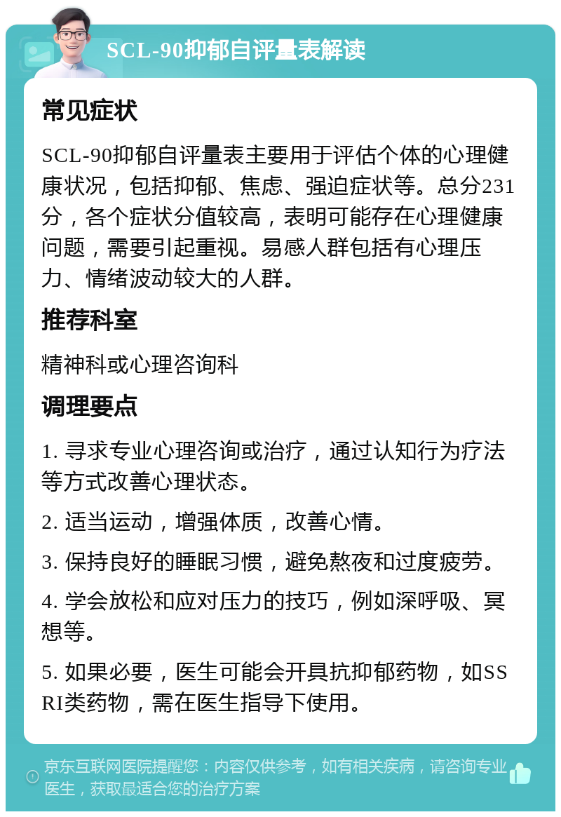 SCL-90抑郁自评量表解读 常见症状 SCL-90抑郁自评量表主要用于评估个体的心理健康状况，包括抑郁、焦虑、强迫症状等。总分231分，各个症状分值较高，表明可能存在心理健康问题，需要引起重视。易感人群包括有心理压力、情绪波动较大的人群。 推荐科室 精神科或心理咨询科 调理要点 1. 寻求专业心理咨询或治疗，通过认知行为疗法等方式改善心理状态。 2. 适当运动，增强体质，改善心情。 3. 保持良好的睡眠习惯，避免熬夜和过度疲劳。 4. 学会放松和应对压力的技巧，例如深呼吸、冥想等。 5. 如果必要，医生可能会开具抗抑郁药物，如SSRI类药物，需在医生指导下使用。