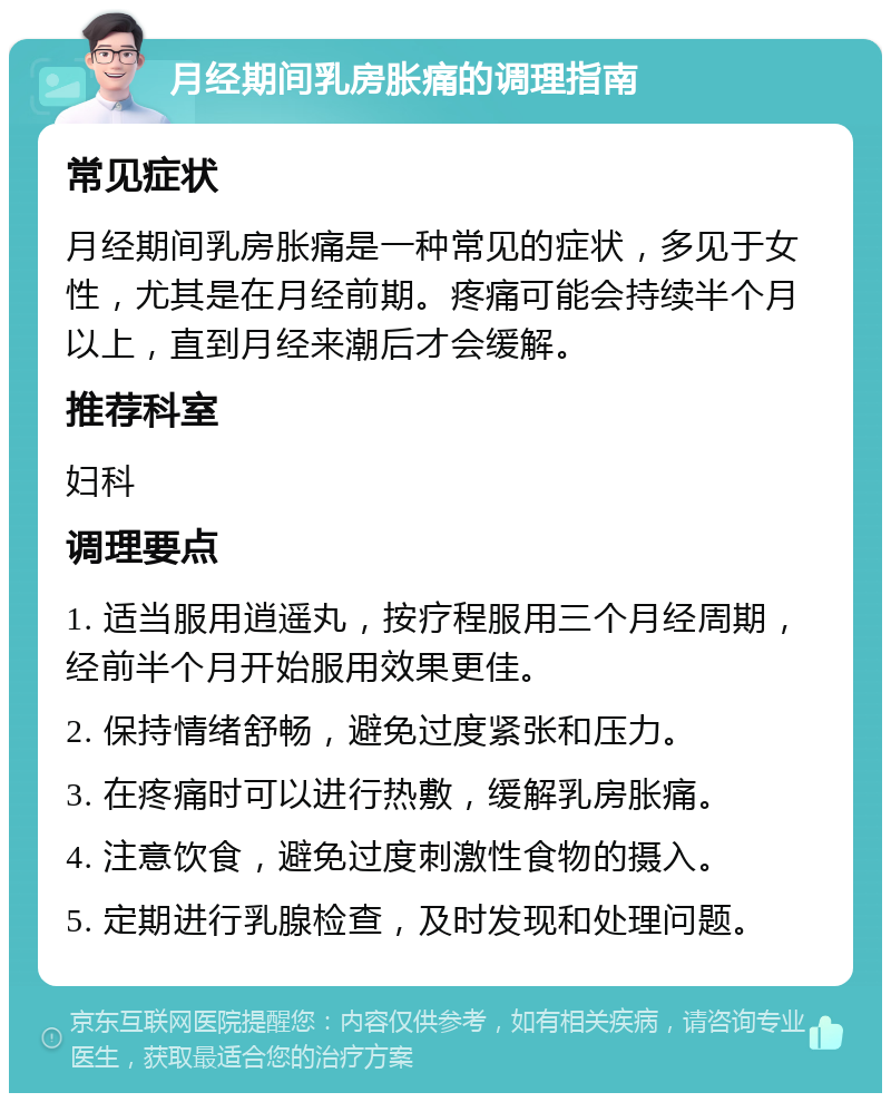 月经期间乳房胀痛的调理指南 常见症状 月经期间乳房胀痛是一种常见的症状，多见于女性，尤其是在月经前期。疼痛可能会持续半个月以上，直到月经来潮后才会缓解。 推荐科室 妇科 调理要点 1. 适当服用逍遥丸，按疗程服用三个月经周期，经前半个月开始服用效果更佳。 2. 保持情绪舒畅，避免过度紧张和压力。 3. 在疼痛时可以进行热敷，缓解乳房胀痛。 4. 注意饮食，避免过度刺激性食物的摄入。 5. 定期进行乳腺检查，及时发现和处理问题。