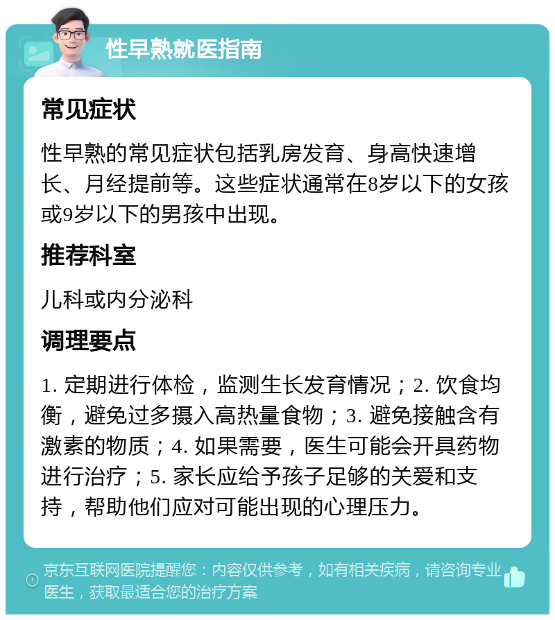 性早熟就医指南 常见症状 性早熟的常见症状包括乳房发育、身高快速增长、月经提前等。这些症状通常在8岁以下的女孩或9岁以下的男孩中出现。 推荐科室 儿科或内分泌科 调理要点 1. 定期进行体检，监测生长发育情况；2. 饮食均衡，避免过多摄入高热量食物；3. 避免接触含有激素的物质；4. 如果需要，医生可能会开具药物进行治疗；5. 家长应给予孩子足够的关爱和支持，帮助他们应对可能出现的心理压力。