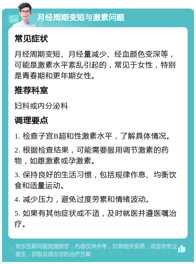 月经周期变短与激素问题 常见症状 月经周期变短、月经量减少、经血颜色变深等，可能是激素水平紊乱引起的，常见于女性，特别是青春期和更年期女性。 推荐科室 妇科或内分泌科 调理要点 1. 检查子宫B超和性激素水平，了解具体情况。 2. 根据检查结果，可能需要服用调节激素的药物，如雌激素或孕激素。 3. 保持良好的生活习惯，包括规律作息、均衡饮食和适量运动。 4. 减少压力，避免过度劳累和情绪波动。 5. 如果有其他症状或不适，及时就医并遵医嘱治疗。