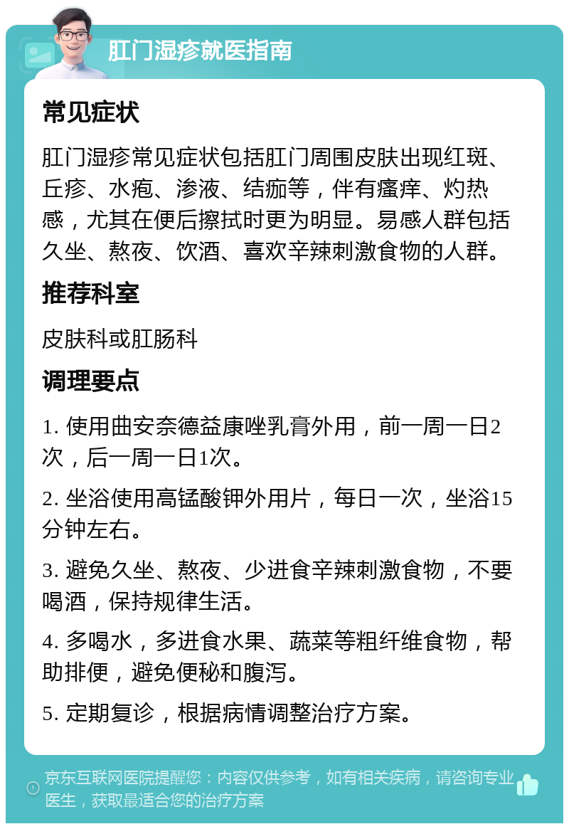 肛门湿疹就医指南 常见症状 肛门湿疹常见症状包括肛门周围皮肤出现红斑、丘疹、水疱、渗液、结痂等，伴有瘙痒、灼热感，尤其在便后擦拭时更为明显。易感人群包括久坐、熬夜、饮酒、喜欢辛辣刺激食物的人群。 推荐科室 皮肤科或肛肠科 调理要点 1. 使用曲安奈德益康唑乳膏外用，前一周一日2次，后一周一日1次。 2. 坐浴使用高锰酸钾外用片，每日一次，坐浴15分钟左右。 3. 避免久坐、熬夜、少进食辛辣刺激食物，不要喝酒，保持规律生活。 4. 多喝水，多进食水果、蔬菜等粗纤维食物，帮助排便，避免便秘和腹泻。 5. 定期复诊，根据病情调整治疗方案。