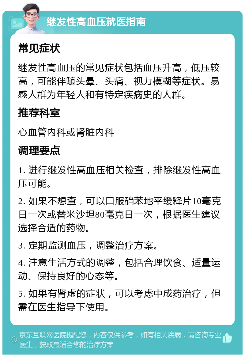 继发性高血压就医指南 常见症状 继发性高血压的常见症状包括血压升高，低压较高，可能伴随头晕、头痛、视力模糊等症状。易感人群为年轻人和有特定疾病史的人群。 推荐科室 心血管内科或肾脏内科 调理要点 1. 进行继发性高血压相关检查，排除继发性高血压可能。 2. 如果不想查，可以口服硝苯地平缓释片10毫克日一次或替米沙坦80毫克日一次，根据医生建议选择合适的药物。 3. 定期监测血压，调整治疗方案。 4. 注意生活方式的调整，包括合理饮食、适量运动、保持良好的心态等。 5. 如果有肾虚的症状，可以考虑中成药治疗，但需在医生指导下使用。