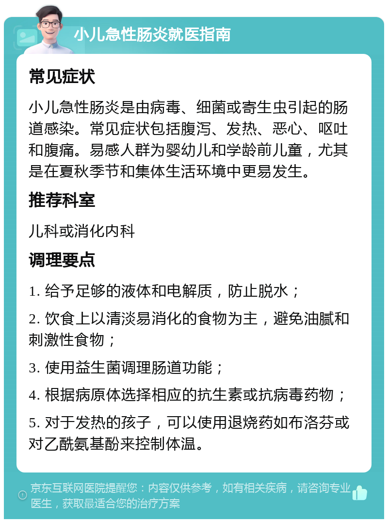 小儿急性肠炎就医指南 常见症状 小儿急性肠炎是由病毒、细菌或寄生虫引起的肠道感染。常见症状包括腹泻、发热、恶心、呕吐和腹痛。易感人群为婴幼儿和学龄前儿童，尤其是在夏秋季节和集体生活环境中更易发生。 推荐科室 儿科或消化内科 调理要点 1. 给予足够的液体和电解质，防止脱水； 2. 饮食上以清淡易消化的食物为主，避免油腻和刺激性食物； 3. 使用益生菌调理肠道功能； 4. 根据病原体选择相应的抗生素或抗病毒药物； 5. 对于发热的孩子，可以使用退烧药如布洛芬或对乙酰氨基酚来控制体温。