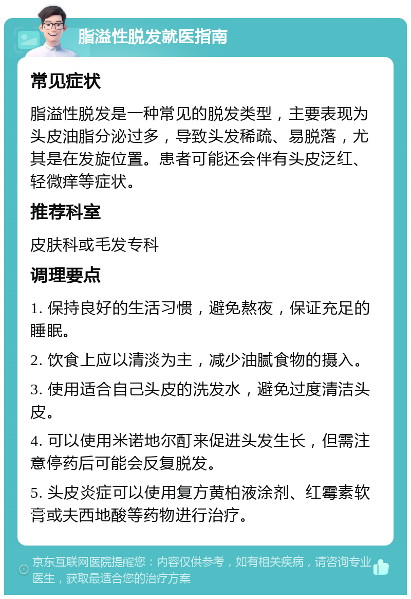 脂溢性脱发就医指南 常见症状 脂溢性脱发是一种常见的脱发类型，主要表现为头皮油脂分泌过多，导致头发稀疏、易脱落，尤其是在发旋位置。患者可能还会伴有头皮泛红、轻微痒等症状。 推荐科室 皮肤科或毛发专科 调理要点 1. 保持良好的生活习惯，避免熬夜，保证充足的睡眠。 2. 饮食上应以清淡为主，减少油腻食物的摄入。 3. 使用适合自己头皮的洗发水，避免过度清洁头皮。 4. 可以使用米诺地尔酊来促进头发生长，但需注意停药后可能会反复脱发。 5. 头皮炎症可以使用复方黄柏液涂剂、红霉素软膏或夫西地酸等药物进行治疗。