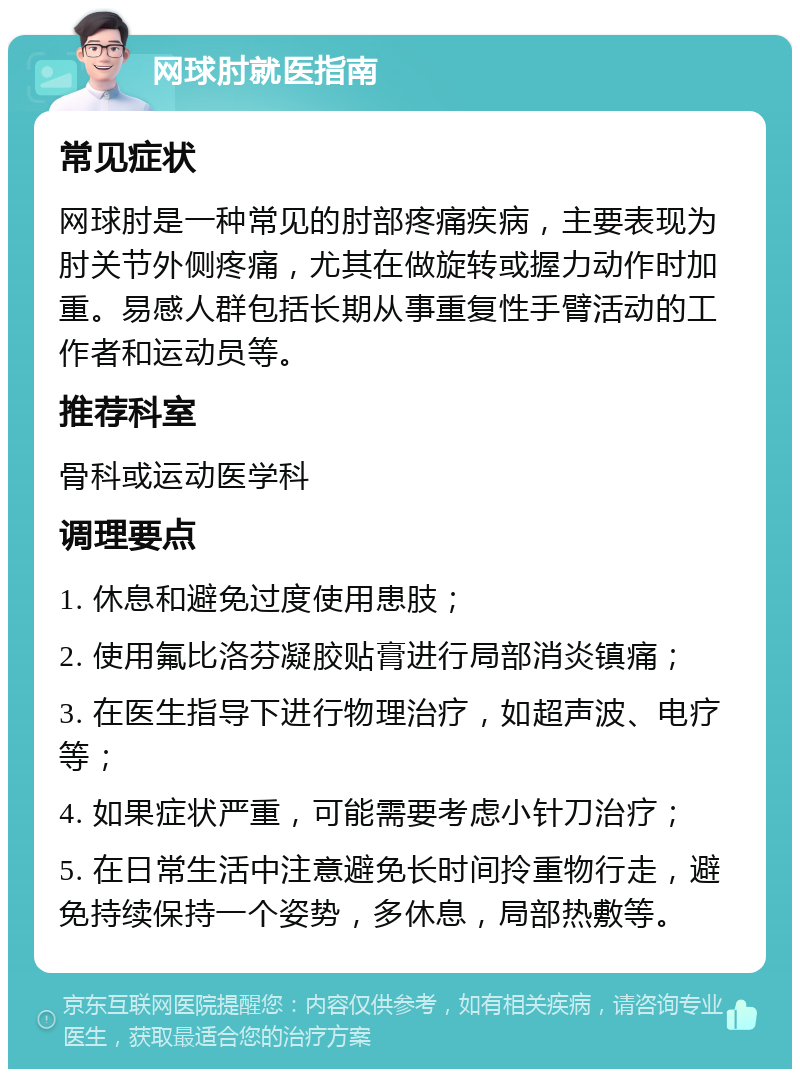 网球肘就医指南 常见症状 网球肘是一种常见的肘部疼痛疾病，主要表现为肘关节外侧疼痛，尤其在做旋转或握力动作时加重。易感人群包括长期从事重复性手臂活动的工作者和运动员等。 推荐科室 骨科或运动医学科 调理要点 1. 休息和避免过度使用患肢； 2. 使用氟比洛芬凝胶贴膏进行局部消炎镇痛； 3. 在医生指导下进行物理治疗，如超声波、电疗等； 4. 如果症状严重，可能需要考虑小针刀治疗； 5. 在日常生活中注意避免长时间拎重物行走，避免持续保持一个姿势，多休息，局部热敷等。