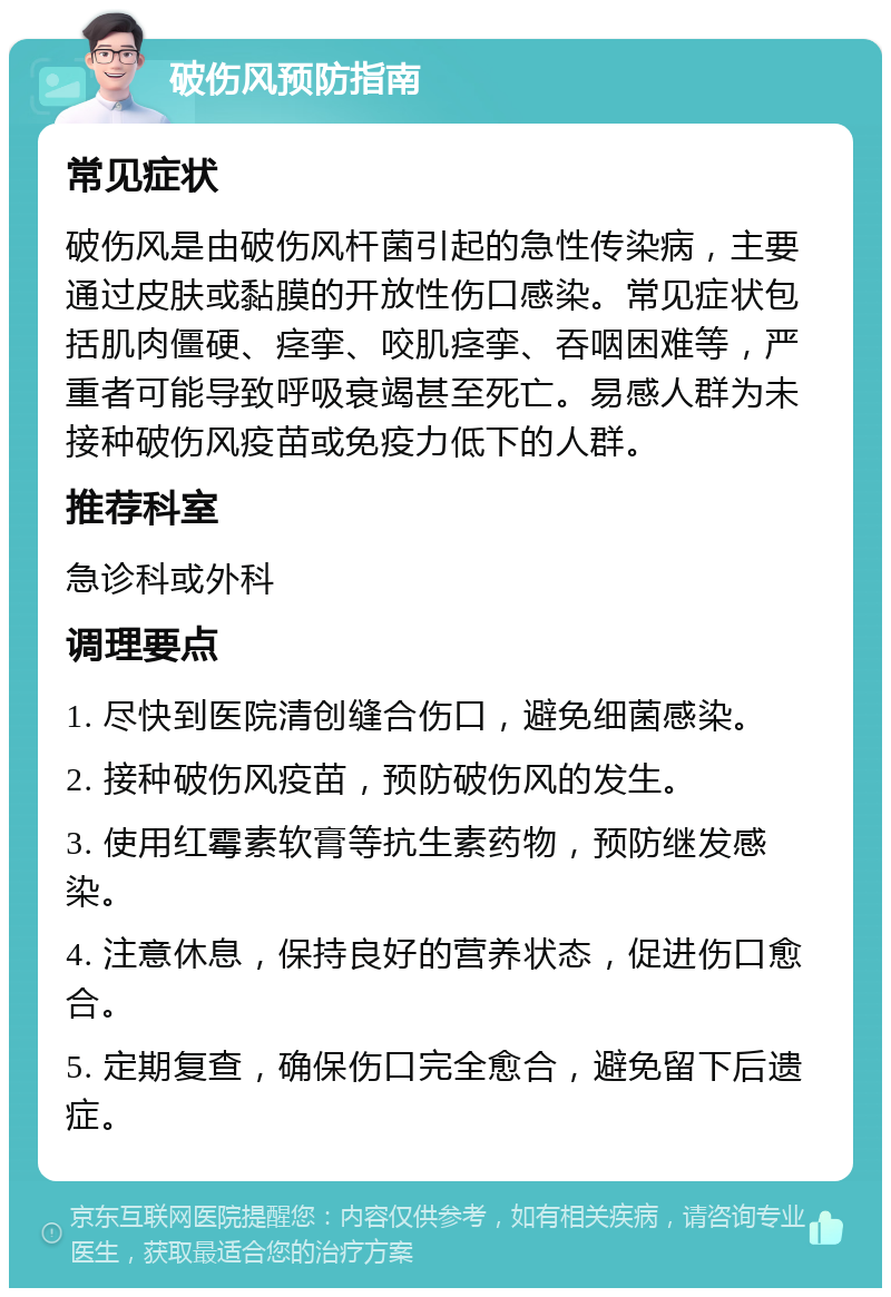 破伤风预防指南 常见症状 破伤风是由破伤风杆菌引起的急性传染病，主要通过皮肤或黏膜的开放性伤口感染。常见症状包括肌肉僵硬、痉挛、咬肌痉挛、吞咽困难等，严重者可能导致呼吸衰竭甚至死亡。易感人群为未接种破伤风疫苗或免疫力低下的人群。 推荐科室 急诊科或外科 调理要点 1. 尽快到医院清创缝合伤口，避免细菌感染。 2. 接种破伤风疫苗，预防破伤风的发生。 3. 使用红霉素软膏等抗生素药物，预防继发感染。 4. 注意休息，保持良好的营养状态，促进伤口愈合。 5. 定期复查，确保伤口完全愈合，避免留下后遗症。