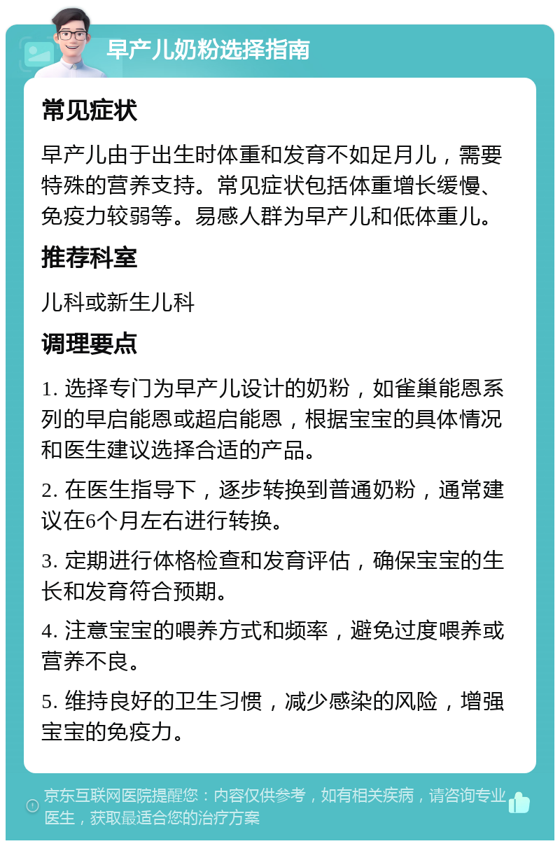 早产儿奶粉选择指南 常见症状 早产儿由于出生时体重和发育不如足月儿，需要特殊的营养支持。常见症状包括体重增长缓慢、免疫力较弱等。易感人群为早产儿和低体重儿。 推荐科室 儿科或新生儿科 调理要点 1. 选择专门为早产儿设计的奶粉，如雀巢能恩系列的早启能恩或超启能恩，根据宝宝的具体情况和医生建议选择合适的产品。 2. 在医生指导下，逐步转换到普通奶粉，通常建议在6个月左右进行转换。 3. 定期进行体格检查和发育评估，确保宝宝的生长和发育符合预期。 4. 注意宝宝的喂养方式和频率，避免过度喂养或营养不良。 5. 维持良好的卫生习惯，减少感染的风险，增强宝宝的免疫力。