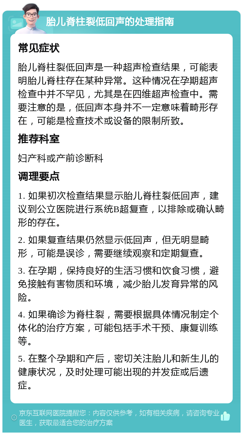 胎儿脊柱裂低回声的处理指南 常见症状 胎儿脊柱裂低回声是一种超声检查结果，可能表明胎儿脊柱存在某种异常。这种情况在孕期超声检查中并不罕见，尤其是在四维超声检查中。需要注意的是，低回声本身并不一定意味着畸形存在，可能是检查技术或设备的限制所致。 推荐科室 妇产科或产前诊断科 调理要点 1. 如果初次检查结果显示胎儿脊柱裂低回声，建议到公立医院进行系统B超复查，以排除或确认畸形的存在。 2. 如果复查结果仍然显示低回声，但无明显畸形，可能是误诊，需要继续观察和定期复查。 3. 在孕期，保持良好的生活习惯和饮食习惯，避免接触有害物质和环境，减少胎儿发育异常的风险。 4. 如果确诊为脊柱裂，需要根据具体情况制定个体化的治疗方案，可能包括手术干预、康复训练等。 5. 在整个孕期和产后，密切关注胎儿和新生儿的健康状况，及时处理可能出现的并发症或后遗症。