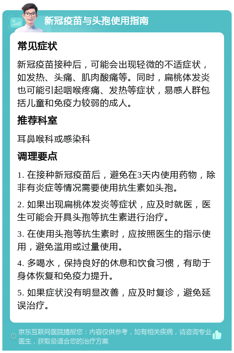 新冠疫苗与头孢使用指南 常见症状 新冠疫苗接种后，可能会出现轻微的不适症状，如发热、头痛、肌肉酸痛等。同时，扁桃体发炎也可能引起咽喉疼痛、发热等症状，易感人群包括儿童和免疫力较弱的成人。 推荐科室 耳鼻喉科或感染科 调理要点 1. 在接种新冠疫苗后，避免在3天内使用药物，除非有炎症等情况需要使用抗生素如头孢。 2. 如果出现扁桃体发炎等症状，应及时就医，医生可能会开具头孢等抗生素进行治疗。 3. 在使用头孢等抗生素时，应按照医生的指示使用，避免滥用或过量使用。 4. 多喝水，保持良好的休息和饮食习惯，有助于身体恢复和免疫力提升。 5. 如果症状没有明显改善，应及时复诊，避免延误治疗。