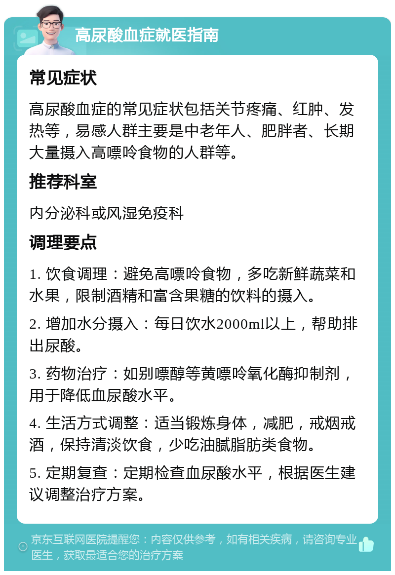 高尿酸血症就医指南 常见症状 高尿酸血症的常见症状包括关节疼痛、红肿、发热等，易感人群主要是中老年人、肥胖者、长期大量摄入高嘌呤食物的人群等。 推荐科室 内分泌科或风湿免疫科 调理要点 1. 饮食调理：避免高嘌呤食物，多吃新鲜蔬菜和水果，限制酒精和富含果糖的饮料的摄入。 2. 增加水分摄入：每日饮水2000ml以上，帮助排出尿酸。 3. 药物治疗：如别嘌醇等黄嘌呤氧化酶抑制剂，用于降低血尿酸水平。 4. 生活方式调整：适当锻炼身体，减肥，戒烟戒酒，保持清淡饮食，少吃油腻脂肪类食物。 5. 定期复查：定期检查血尿酸水平，根据医生建议调整治疗方案。