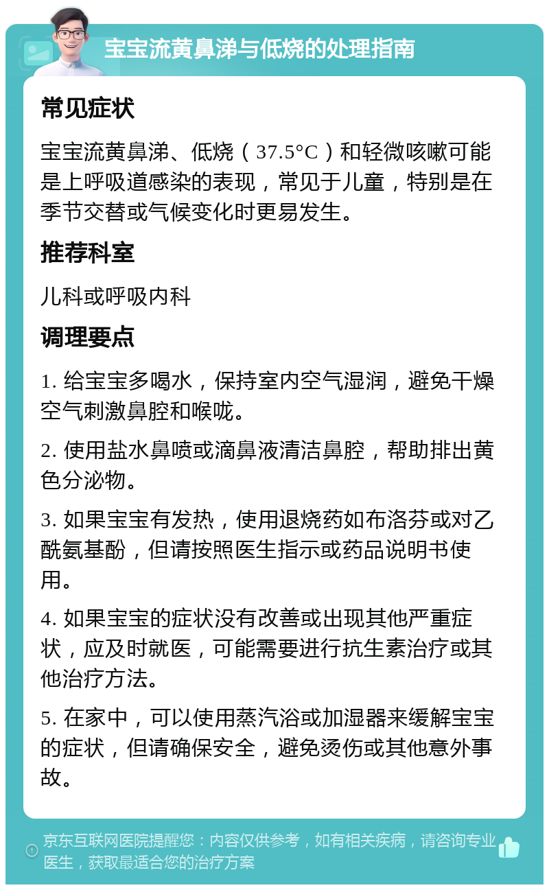 宝宝流黄鼻涕与低烧的处理指南 常见症状 宝宝流黄鼻涕、低烧（37.5°C）和轻微咳嗽可能是上呼吸道感染的表现，常见于儿童，特别是在季节交替或气候变化时更易发生。 推荐科室 儿科或呼吸内科 调理要点 1. 给宝宝多喝水，保持室内空气湿润，避免干燥空气刺激鼻腔和喉咙。 2. 使用盐水鼻喷或滴鼻液清洁鼻腔，帮助排出黄色分泌物。 3. 如果宝宝有发热，使用退烧药如布洛芬或对乙酰氨基酚，但请按照医生指示或药品说明书使用。 4. 如果宝宝的症状没有改善或出现其他严重症状，应及时就医，可能需要进行抗生素治疗或其他治疗方法。 5. 在家中，可以使用蒸汽浴或加湿器来缓解宝宝的症状，但请确保安全，避免烫伤或其他意外事故。