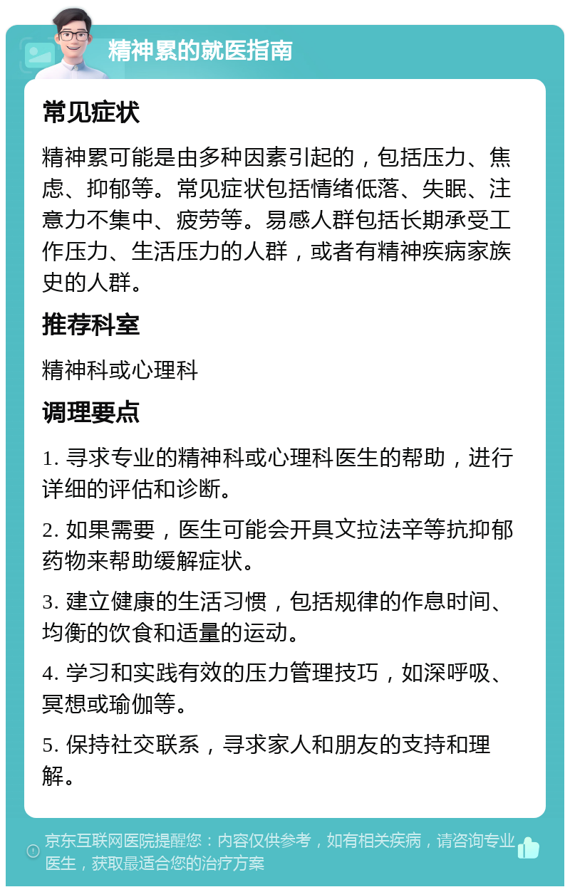 精神累的就医指南 常见症状 精神累可能是由多种因素引起的，包括压力、焦虑、抑郁等。常见症状包括情绪低落、失眠、注意力不集中、疲劳等。易感人群包括长期承受工作压力、生活压力的人群，或者有精神疾病家族史的人群。 推荐科室 精神科或心理科 调理要点 1. 寻求专业的精神科或心理科医生的帮助，进行详细的评估和诊断。 2. 如果需要，医生可能会开具文拉法辛等抗抑郁药物来帮助缓解症状。 3. 建立健康的生活习惯，包括规律的作息时间、均衡的饮食和适量的运动。 4. 学习和实践有效的压力管理技巧，如深呼吸、冥想或瑜伽等。 5. 保持社交联系，寻求家人和朋友的支持和理解。