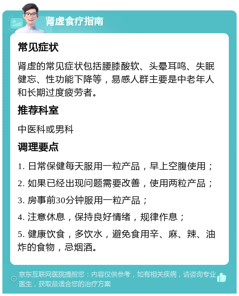 肾虚食疗指南 常见症状 肾虚的常见症状包括腰膝酸软、头晕耳鸣、失眠健忘、性功能下降等，易感人群主要是中老年人和长期过度疲劳者。 推荐科室 中医科或男科 调理要点 1. 日常保健每天服用一粒产品，早上空腹使用； 2. 如果已经出现问题需要改善，使用两粒产品； 3. 房事前30分钟服用一粒产品； 4. 注意休息，保持良好情绪，规律作息； 5. 健康饮食，多饮水，避免食用辛、麻、辣、油炸的食物，忌烟酒。