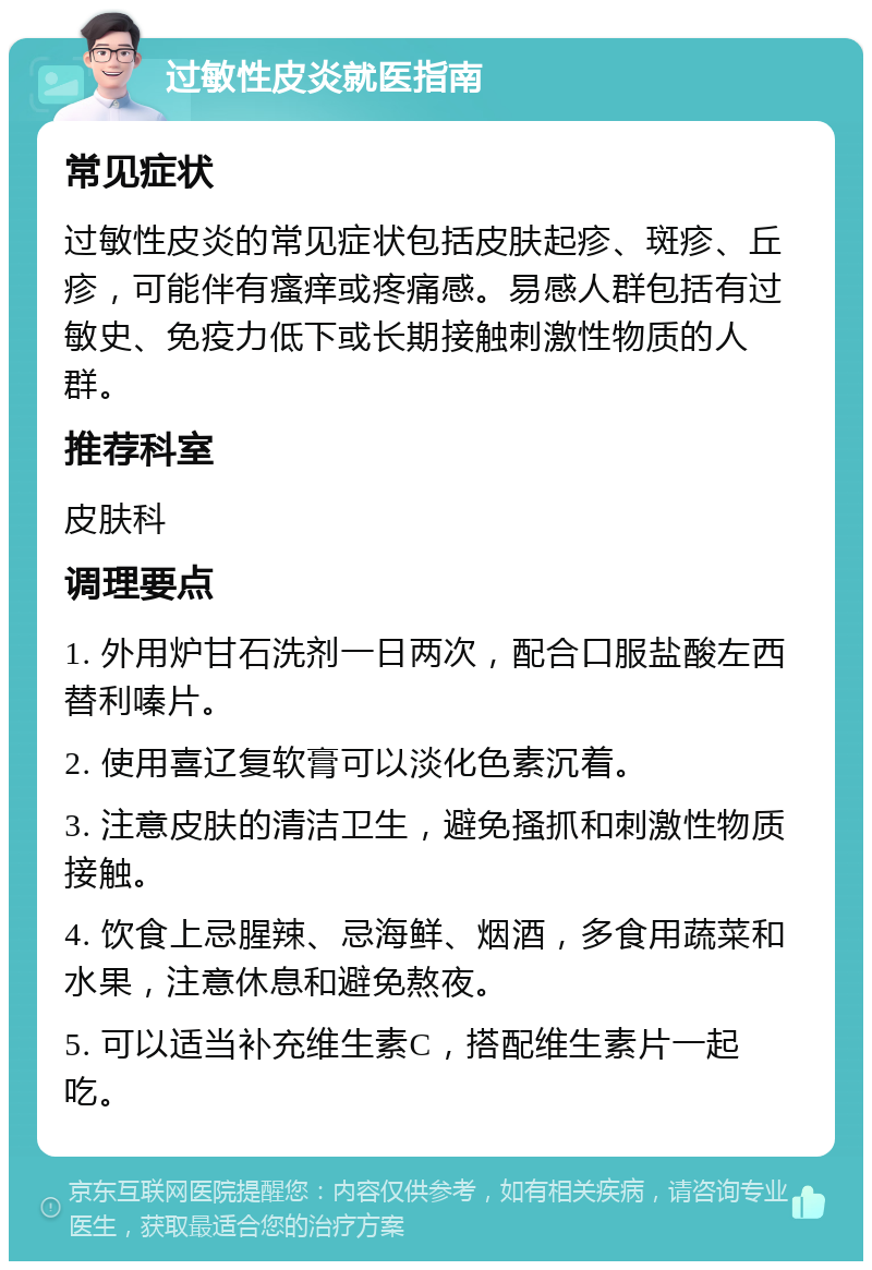 过敏性皮炎就医指南 常见症状 过敏性皮炎的常见症状包括皮肤起疹、斑疹、丘疹，可能伴有瘙痒或疼痛感。易感人群包括有过敏史、免疫力低下或长期接触刺激性物质的人群。 推荐科室 皮肤科 调理要点 1. 外用炉甘石洗剂一日两次，配合口服盐酸左西替利嗪片。 2. 使用喜辽复软膏可以淡化色素沉着。 3. 注意皮肤的清洁卫生，避免搔抓和刺激性物质接触。 4. 饮食上忌腥辣、忌海鲜、烟酒，多食用蔬菜和水果，注意休息和避免熬夜。 5. 可以适当补充维生素C，搭配维生素片一起吃。